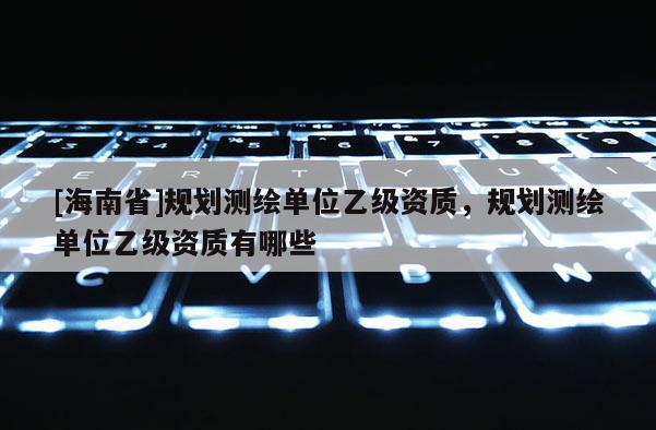 [海南省]規劃測繪單位乙級資質，規劃測繪單位乙級資質有哪些
