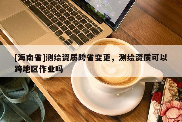 [海南省]測繪資質跨省變更，測繪資質可以跨地區作業嗎