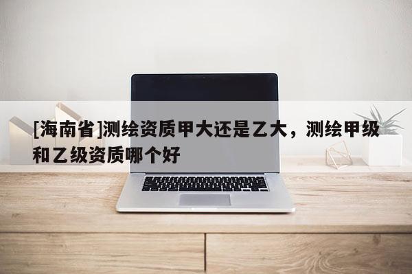 [海南省]測繪資質甲大還是乙大，測繪甲級和乙級資質哪個好