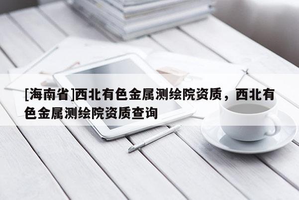 [海南省]西北有色金屬測繪院資質，西北有色金屬測繪院資質查詢
