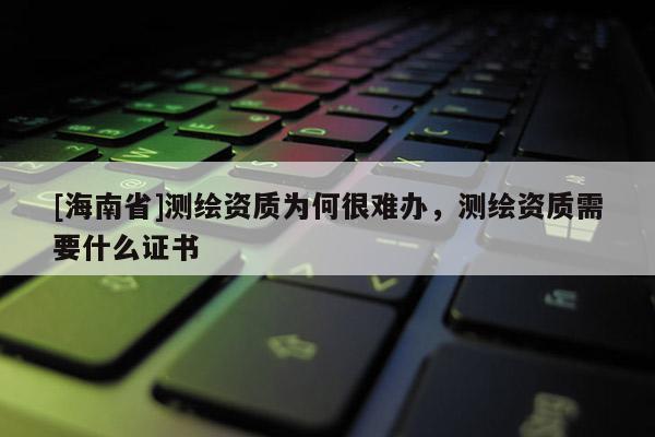 [海南省]測繪資質為何很難辦，測繪資質需要什么證書