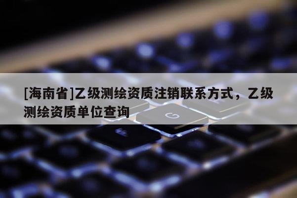 [海南省]乙級(jí)測(cè)繪資質(zhì)注銷聯(lián)系方式，乙級(jí)測(cè)繪資質(zhì)單位查詢