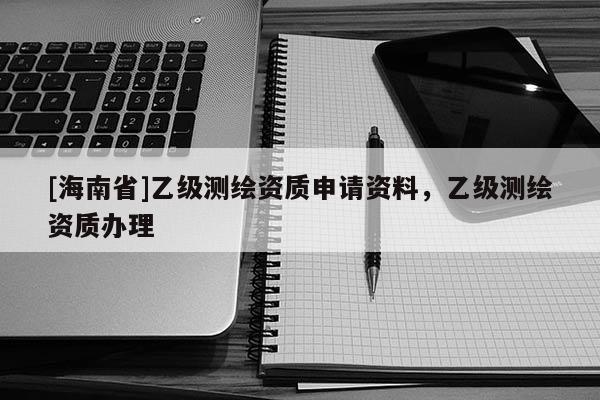 [海南省]乙級(jí)測(cè)繪資質(zhì)申請(qǐng)資料，乙級(jí)測(cè)繪資質(zhì)辦理