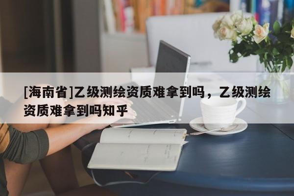 [海南省]乙級測繪資質難拿到嗎，乙級測繪資質難拿到嗎知乎