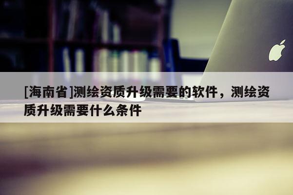 [海南省]測繪資質升級需要的軟件，測繪資質升級需要什么條件