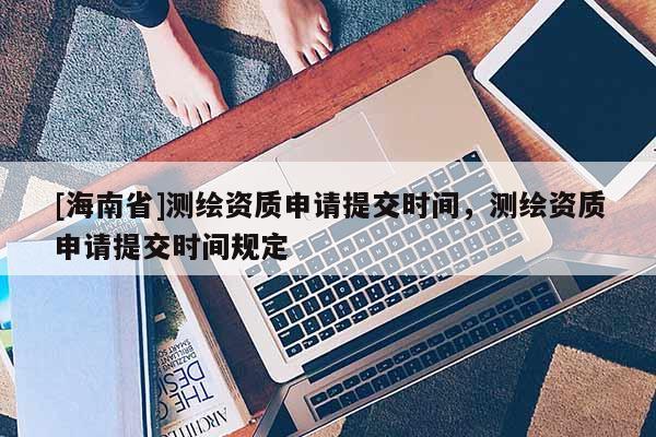 [海南省]測(cè)繪資質(zhì)申請(qǐng)?zhí)峤粫r(shí)間，測(cè)繪資質(zhì)申請(qǐng)?zhí)峤粫r(shí)間規(guī)定