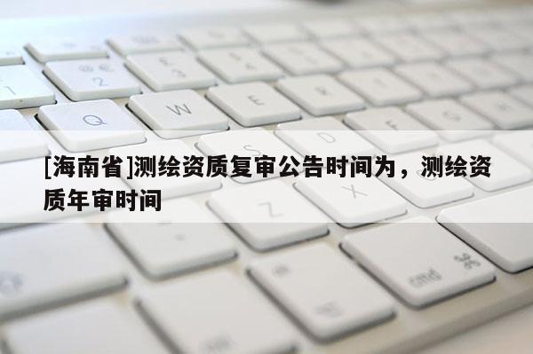 [海南省]測繪資質(zhì)復(fù)審公告時(shí)間為，測繪資質(zhì)年審時(shí)間