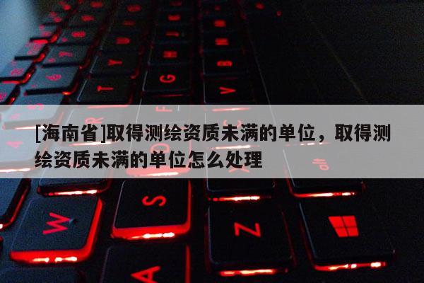 [海南省]取得測繪資質未滿的單位，取得測繪資質未滿的單位怎么處理