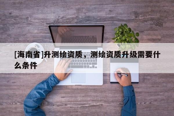 [海南省]升測繪資質，測繪資質升級需要什么條件