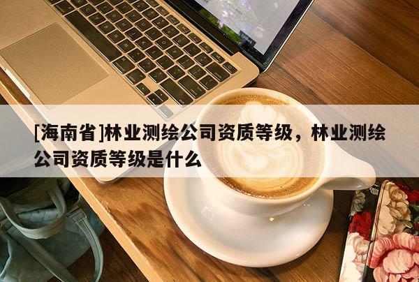 [海南省]林業測繪公司資質等級，林業測繪公司資質等級是什么