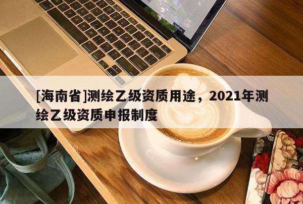 [海南省]測繪乙級資質用途，2021年測繪乙級資質申報制度