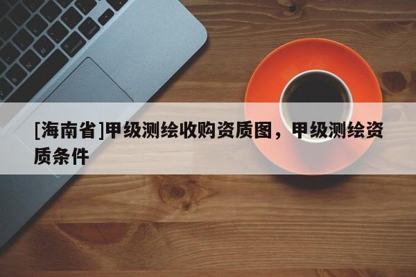 [海南省]甲級測繪收購資質圖，甲級測繪資質條件