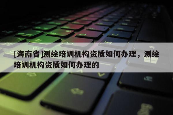 [海南省]測繪培訓機構資質如何辦理，測繪培訓機構資質如何辦理的
