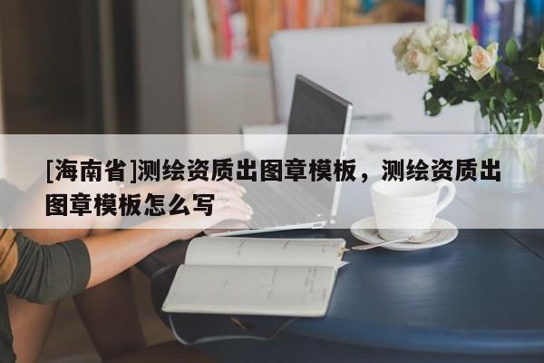 [海南省]測繪資質(zhì)出圖章模板，測繪資質(zhì)出圖章模板怎么寫
