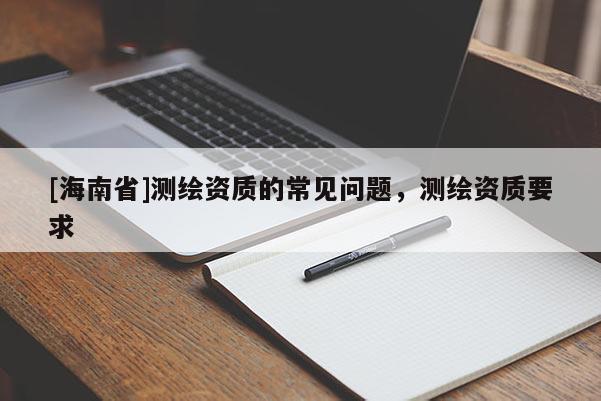[海南省]測(cè)繪資質(zhì)的常見(jiàn)問(wèn)題，測(cè)繪資質(zhì)要求