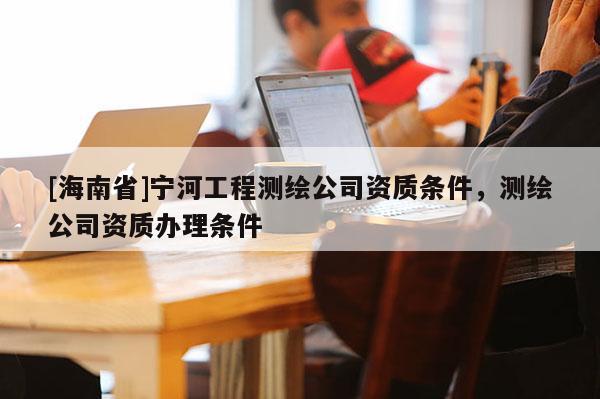 [海南省]寧河工程測繪公司資質條件，測繪公司資質辦理條件