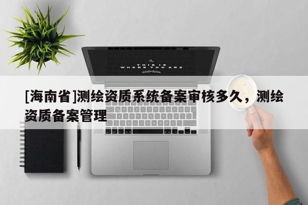 [海南省]測繪資質系統備案審核多久，測繪資質備案管理