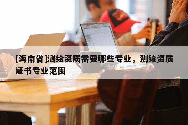 [海南省]測繪資質需要哪些專業，測繪資質證書專業范圍