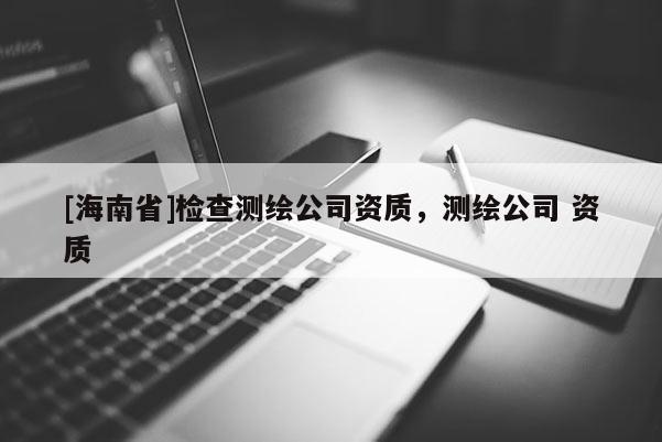 [海南省]檢查測繪公司資質(zhì)，測繪公司 資質(zhì)