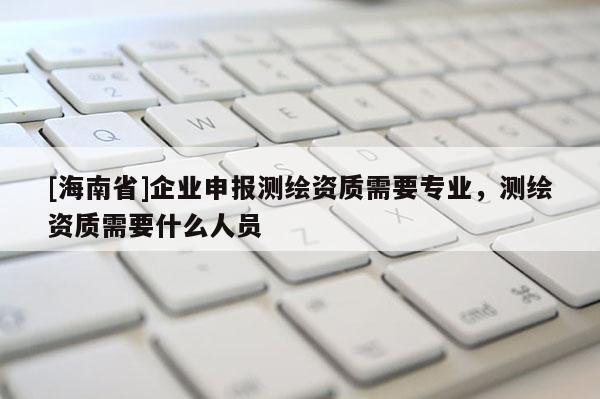 [海南省]企業申報測繪資質需要專業，測繪資質需要什么人員