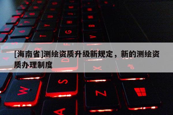 [海南省]測繪資質(zhì)升級新規(guī)定，新的測繪資質(zhì)辦理制度