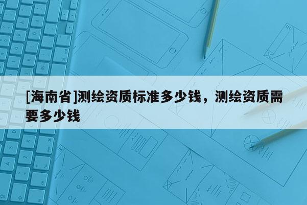 [海南省]測繪資質(zhì)標準多少錢，測繪資質(zhì)需要多少錢