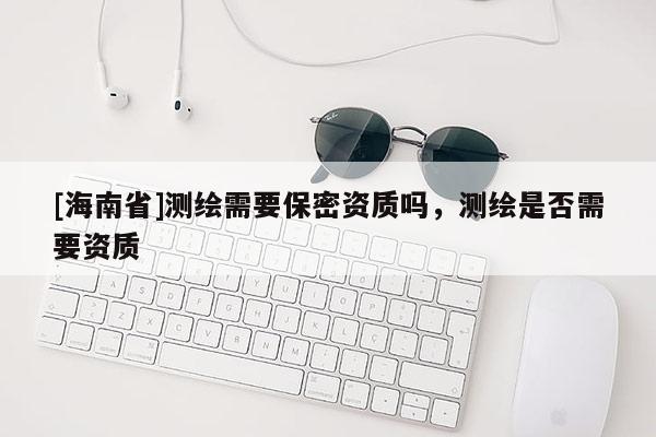 [海南省]測繪需要保密資質(zhì)嗎，測繪是否需要資質(zhì)