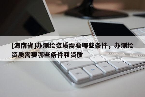 [海南省]辦測繪資質需要哪些條件，辦測繪資質需要哪些條件和資質