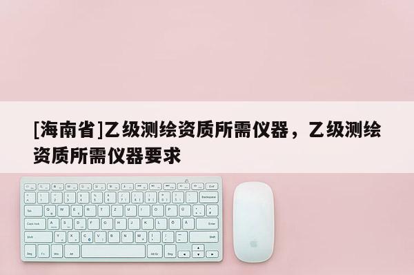 [海南省]乙級測繪資質(zhì)所需儀器，乙級測繪資質(zhì)所需儀器要求