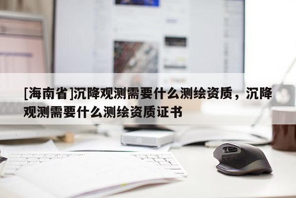 [海南省]沉降觀測(cè)需要什么測(cè)繪資質(zhì)，沉降觀測(cè)需要什么測(cè)繪資質(zhì)證書