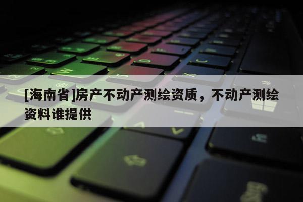 [海南省]房產不動產測繪資質，不動產測繪資料誰提供