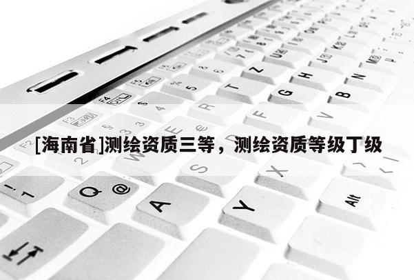 [海南省]測(cè)繪資質(zhì)三等，測(cè)繪資質(zhì)等級(jí)丁級(jí)