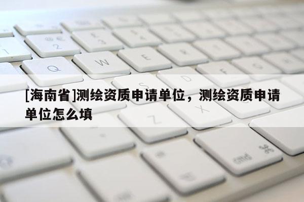 [海南省]測繪資質(zhì)申請單位，測繪資質(zhì)申請單位怎么填