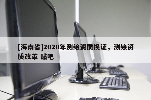 [海南省]2020年測繪資質換證，測繪資質改革 貼吧