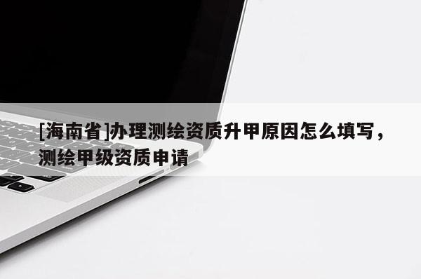 [海南省]辦理測繪資質升甲原因怎么填寫，測繪甲級資質申請