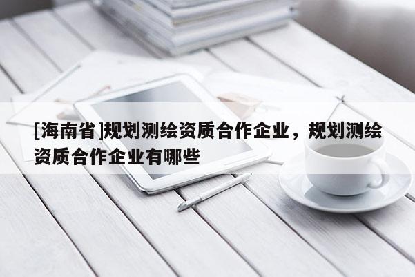 [海南省]規劃測繪資質合作企業，規劃測繪資質合作企業有哪些