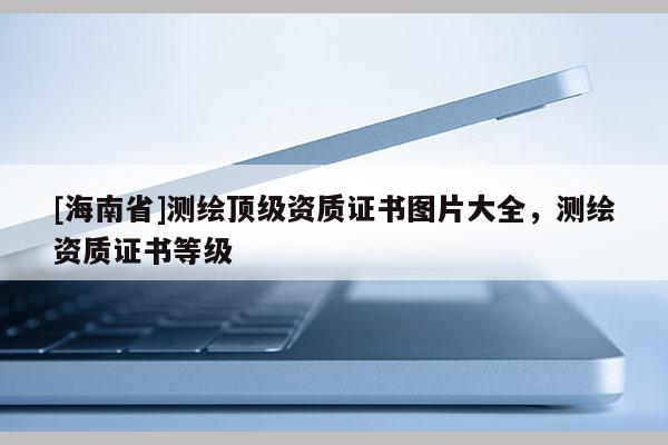[海南省]測(cè)繪頂級(jí)資質(zhì)證書(shū)圖片大全，測(cè)繪資質(zhì)證書(shū)等級(jí)