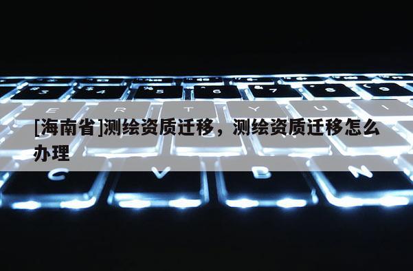 [海南省]測繪資質遷移，測繪資質遷移怎么辦理