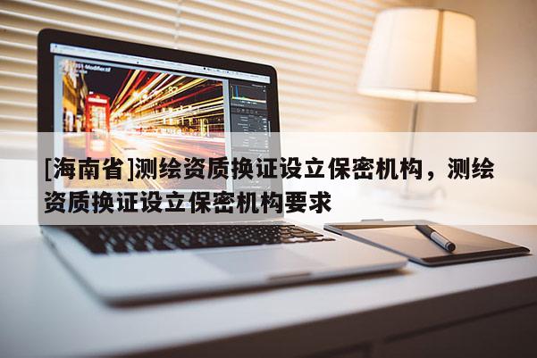 [海南省]測繪資質(zhì)換證設(shè)立保密機(jī)構(gòu)，測繪資質(zhì)換證設(shè)立保密機(jī)構(gòu)要求