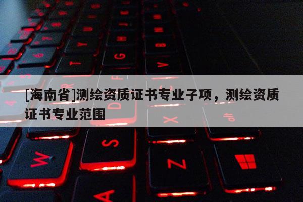 [海南省]測(cè)繪資質(zhì)證書專業(yè)子項(xiàng)，測(cè)繪資質(zhì)證書專業(yè)范圍
