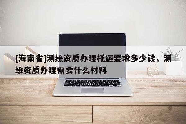 [海南省]測繪資質(zhì)辦理托運要求多少錢，測繪資質(zhì)辦理需要什么材料