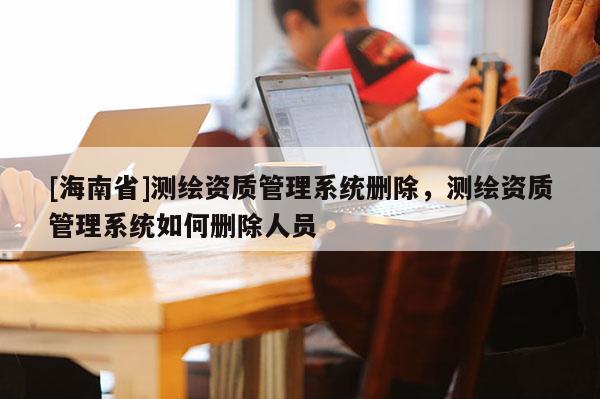 [海南省]測(cè)繪資質(zhì)管理系統(tǒng)刪除，測(cè)繪資質(zhì)管理系統(tǒng)如何刪除人員