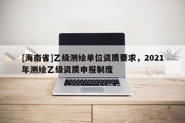 [海南省]乙級測繪單位資質(zhì)要求，2021年測繪乙級資質(zhì)申報制度