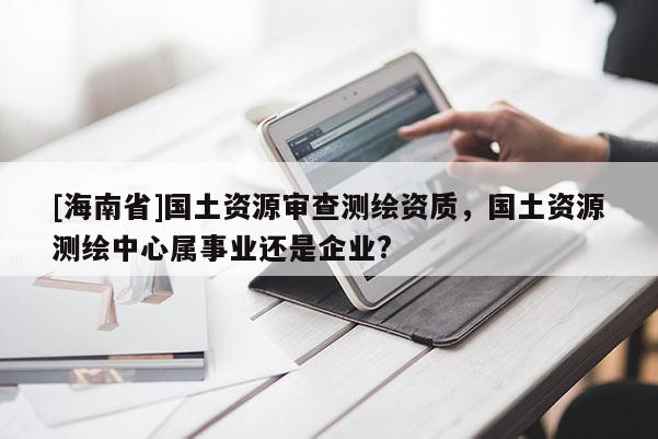 [海南省]國土資源審查測繪資質(zhì)，國土資源測繪中心屬事業(yè)還是企業(yè)?