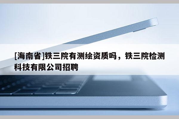 [海南省]鐵三院有測繪資質嗎，鐵三院檢測科技有限公司招聘