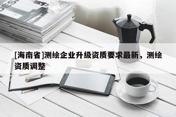 [海南省]測繪企業(yè)升級資質(zhì)要求最新，測繪資質(zhì)調(diào)整