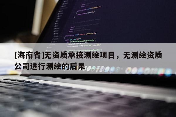 [海南省]無資質承接測繪項目，無測繪資質公司進行測繪的后果