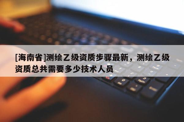 [海南省]測繪乙級資質(zhì)步驟最新，測繪乙級資質(zhì)總共需要多少技術(shù)人員