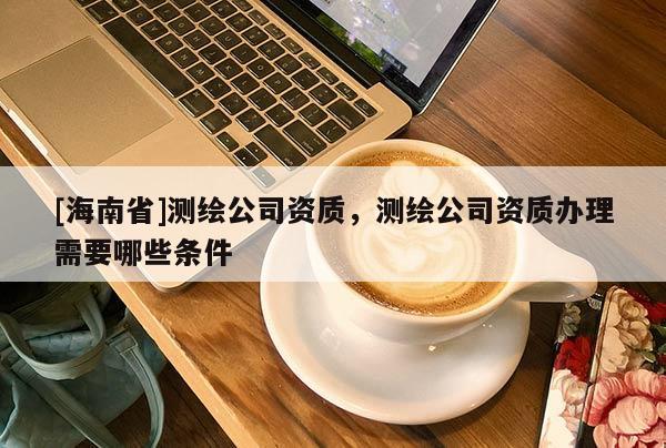 [海南省]測繪公司資質，測繪公司資質辦理需要哪些條件
