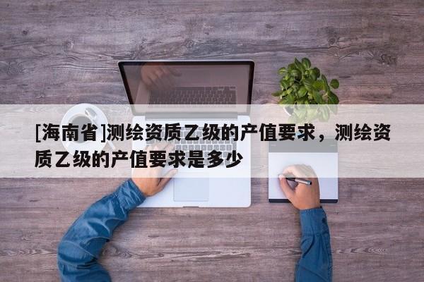 [海南省]測繪資質乙級的產值要求，測繪資質乙級的產值要求是多少
